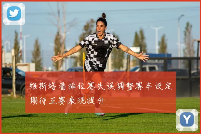 维斯塔潘排位赛失误调整赛车设定期待正赛表现提升