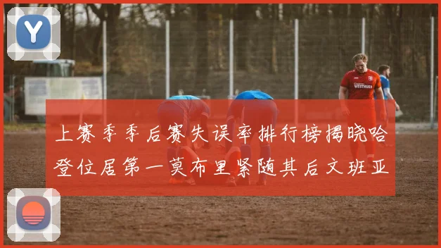 上赛季季后赛失误率排行榜揭晓哈登位居第一莫布里紧随其后文班亚马表现不俗
