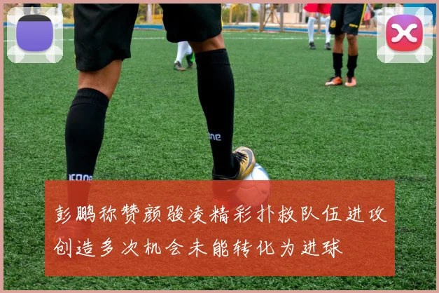 彭鹏称赞颜骏凌精彩扑救队伍进攻创造多次机会未能转化为进球