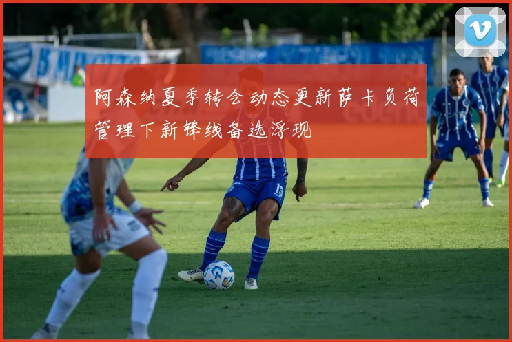 阿森纳夏季转会动态更新萨卡负荷管理下新锋线备选浮现