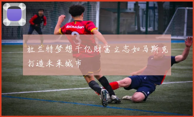 杜兰特梦想千亿财富立志如马斯克打造未来城市