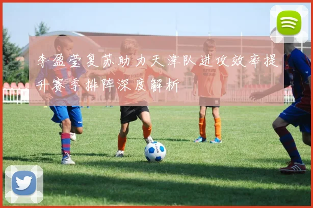 李盈莹复苏助力天津队进攻效率提升赛季排阵深度解析
