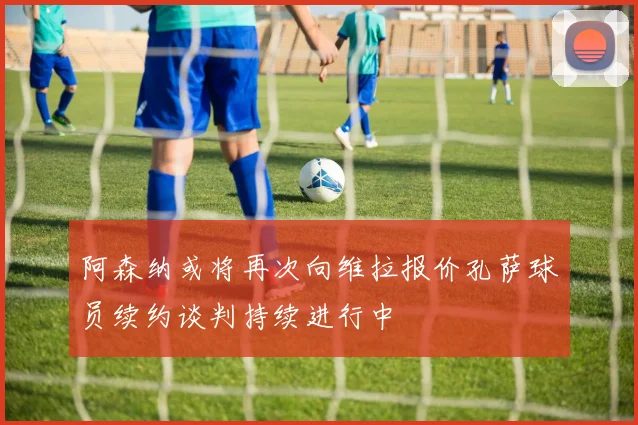 阿森纳或将再次向维拉报价孔萨球员续约谈判持续进行中