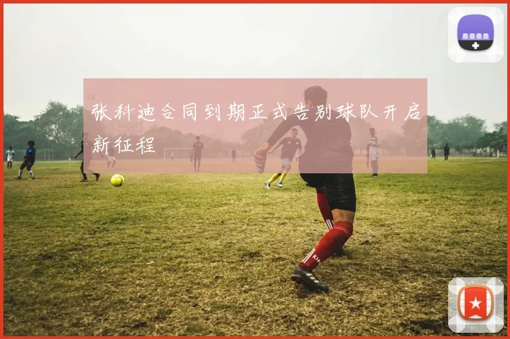 张科迪合同到期正式告别球队开启新征程