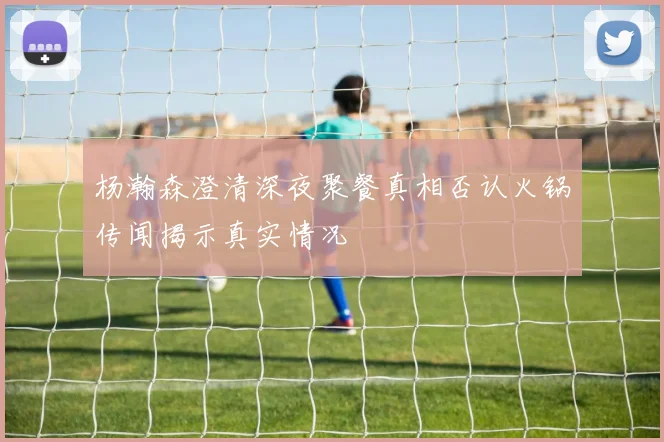 杨瀚森澄清深夜聚餐真相否认火锅传闻揭示真实情况